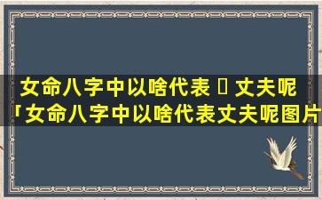 女命八字中以啥代表 ☘ 丈夫呢「女命八字中以啥代表丈夫呢图片」